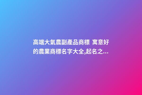 高端大氣農副產品商標  寓意好的農業商標名字大全,起名之家-第1張-商標起名-玄機派